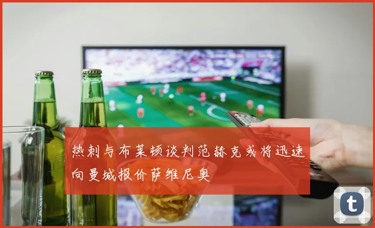 热刺与布莱顿谈判范赫克或将迅速向曼城报价萨维尼奥