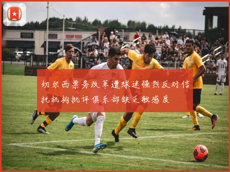 切尔西票务改革遭球迷强烈反对信托机构批评俱乐部缺乏敏感度
