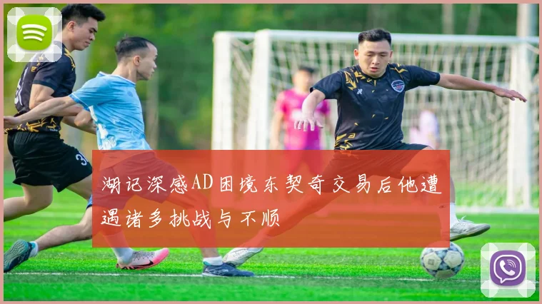 湖记深感AD困境东契奇交易后他遭遇诸多挑战与不顺
