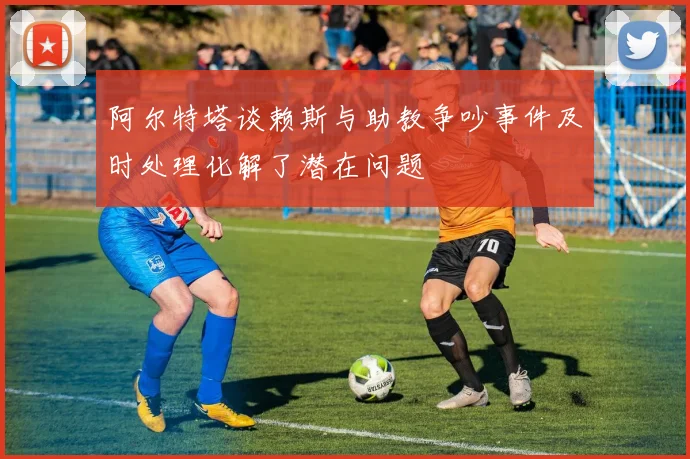 阿尔特塔谈赖斯与助教争吵事件及时处理化解了潜在问题