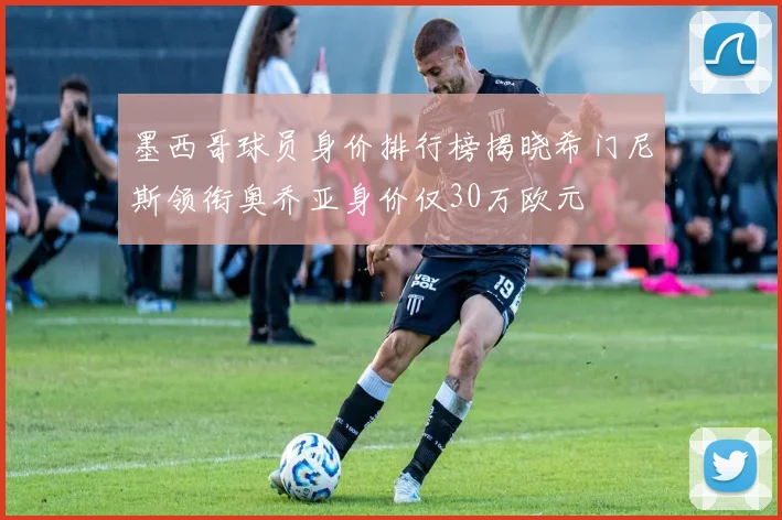 墨西哥球员身价排行榜揭晓希门尼斯领衔奥乔亚身价仅30万欧元