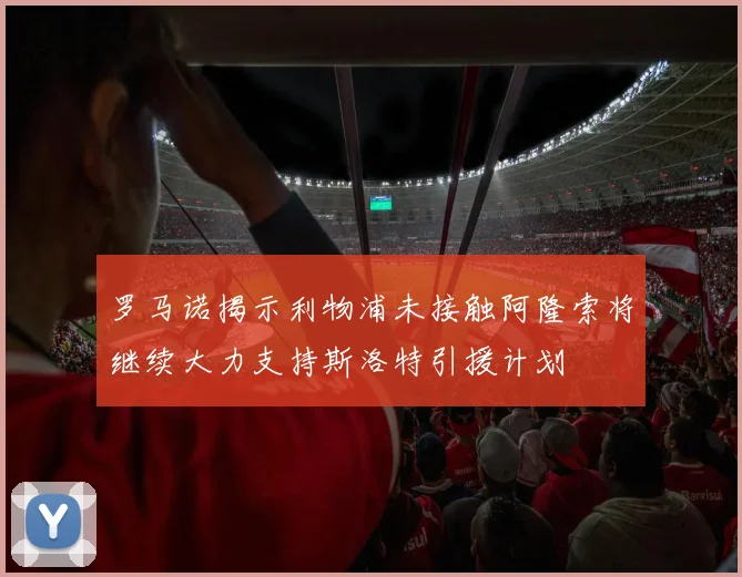 罗马诺揭示利物浦未接触阿隆索将继续大力支持斯洛特引援计划