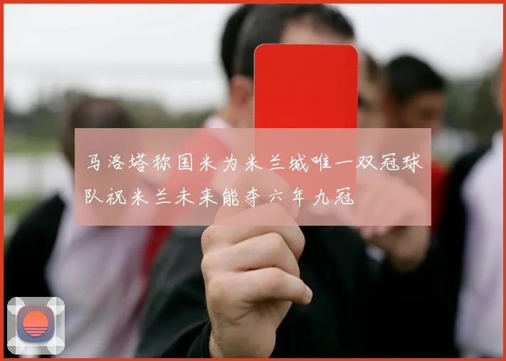马洛塔称国米为米兰城唯一双冠球队祝米兰未来能夺六年九冠