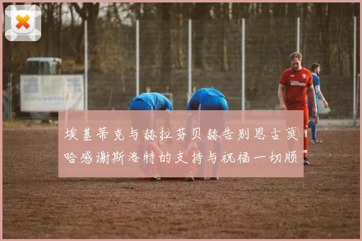 埃基蒂克与赫拉芬贝赫告别恩古莫哈感谢斯洛特的支持与祝福一切顺利