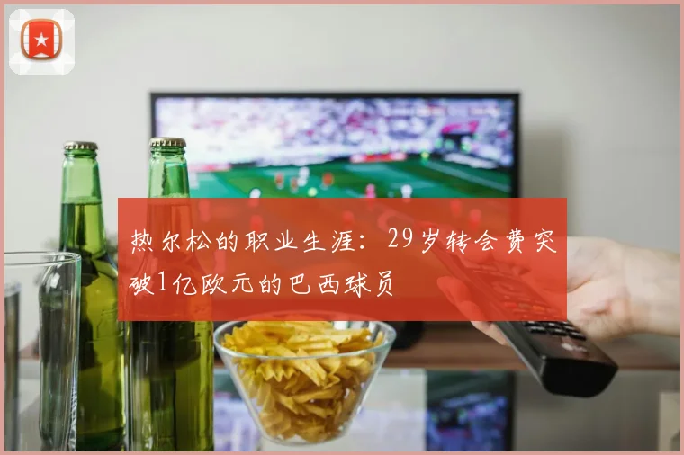 热尔松的职业生涯：29岁转会费突破1亿欧元的巴西球员