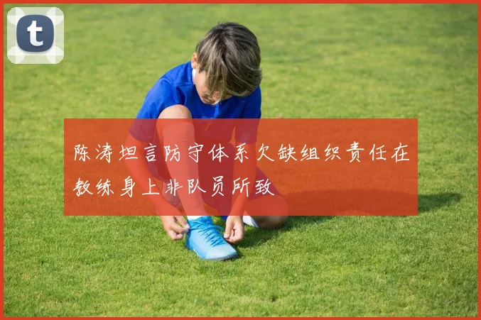 陈涛坦言防守体系欠缺组织责任在教练身上非队员所致