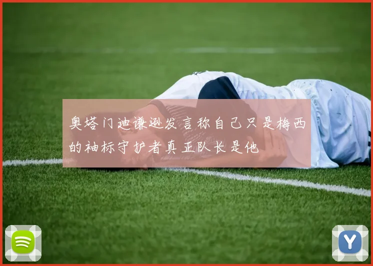 奥塔门迪谦逊发言称自己只是梅西的袖标守护者真正队长是他