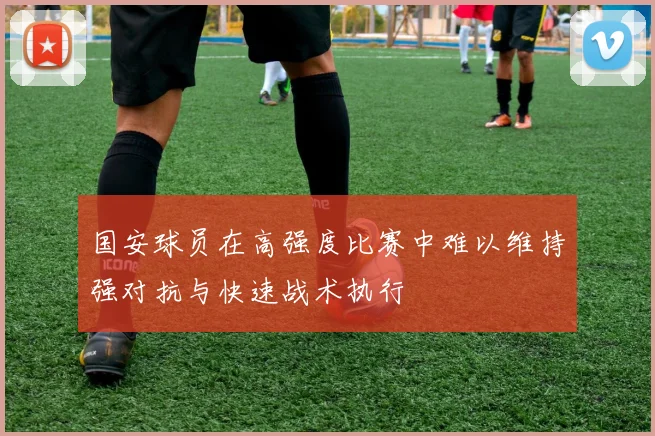 国安球员在高强度比赛中难以维持强对抗与快速战术执行