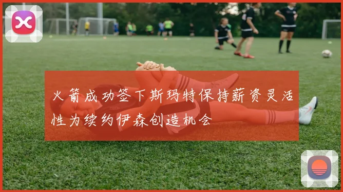 火箭成功签下斯玛特保持薪资灵活性为续约伊森创造机会