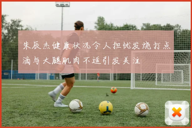 朱辰杰健康状况令人担忧发烧打点滴与大腿肌肉不适引发关注
