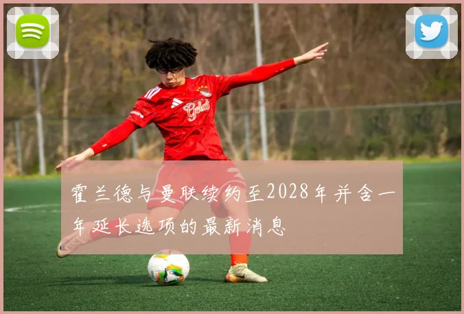 霍兰德与曼联续约至2028年并含一年延长选项的最新消息
